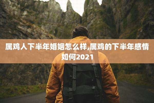 属鸡人下半年婚姻怎么样,属鸡的下半年感情如何2021