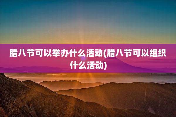 腊八节可以举办什么活动(腊八节可以组织什么活动)