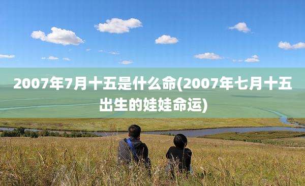 2007年7月十五是什么命(2007年七月十五出生的娃娃命运)