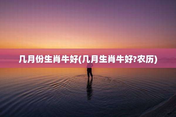 几月份生肖牛好(几月生肖牛好?农历)