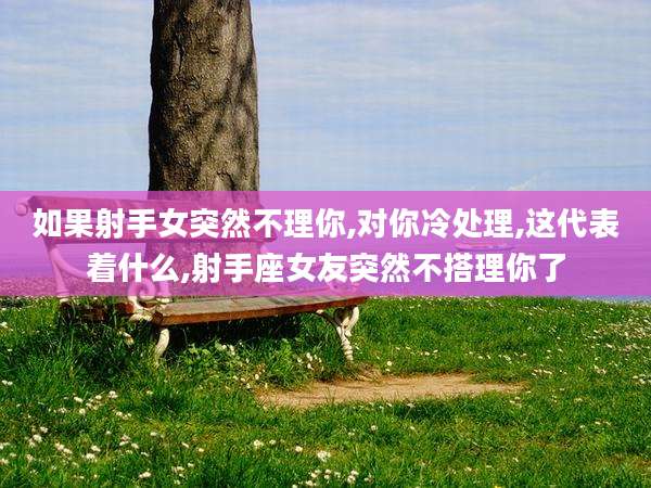 如果射手女突然不理你,对你冷处理,这代表着什么,射手座女友突然不搭理你了