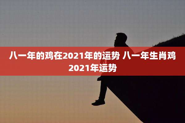 八一年的鸡在2021年的运势 八一年生肖鸡2021年运势