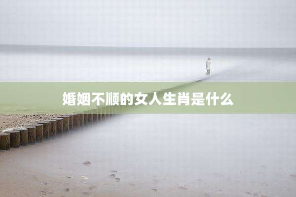 婚姻不顺的女人生肖是什么