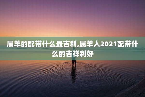 属羊的配带什么最吉利,属羊人2021配带什么的吉祥利好