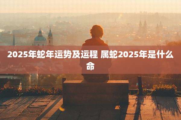 2025年蛇年运势及运程 属蛇2025年是什么命