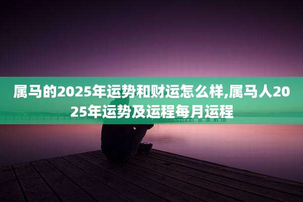 属马的2025年运势和财运怎么样,属马人2025年运势及运程每月运程