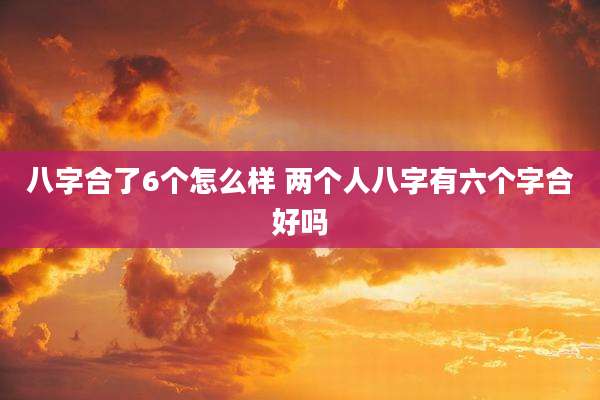 八字合了6个怎么样 两个人八字有六个字合好吗