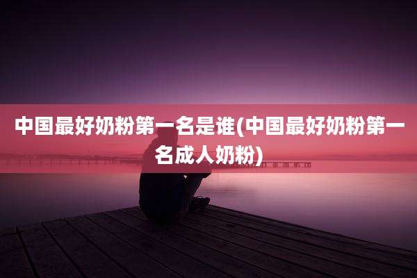 中国最好奶粉第一名是谁(中国最好奶粉第一名成人奶粉)