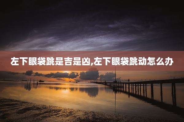 左下眼袋跳是吉是凶,左下眼袋跳动怎么办