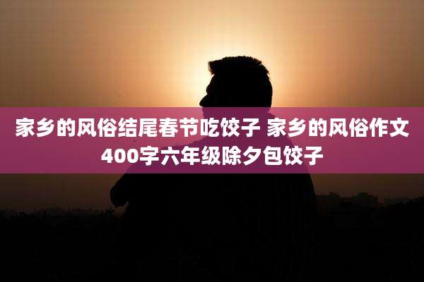 家乡的风俗结尾春节吃饺子 家乡的风俗作文400字六年级除夕包饺子