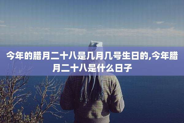 今年的腊月二十八是几月几号生日的,今年腊月二十八是什么日子