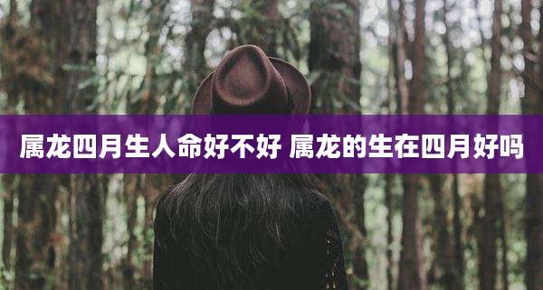 属龙四月生人命好不好 属龙的生在四月好吗