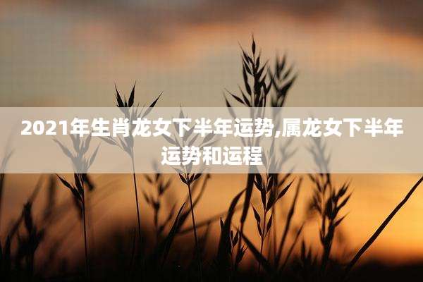 2021年生肖龙女下半年运势,属龙女下半年运势和运程