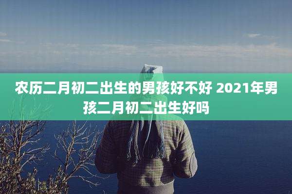 农历二月初二出生的男孩好不好 2021年男孩二月初二出生好吗