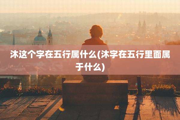 沐这个字在五行属什么(沐字在五行里面属于什么)