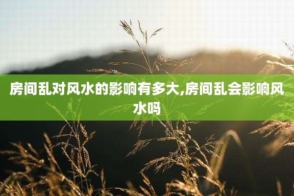 房间乱对风水的影响有多大,房间乱会影响风水吗