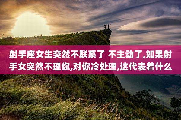 射手座女生突然不联系了 不主动了,如果射手女突然不理你,对你冷处理,这代表着什么