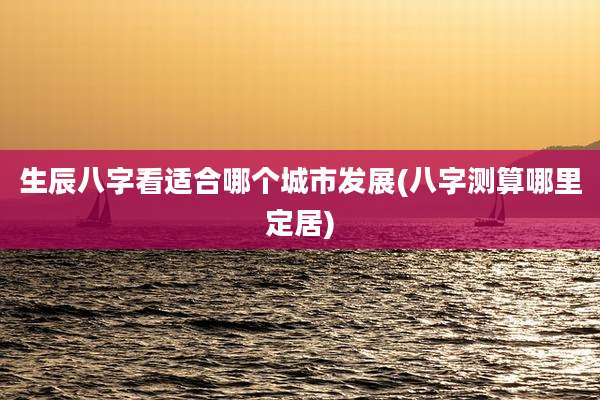 生辰八字看适合哪个城市发展(八字测算哪里定居)