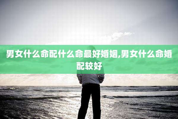 男女什么命配什么命最好婚姻,男女什么命婚配较好