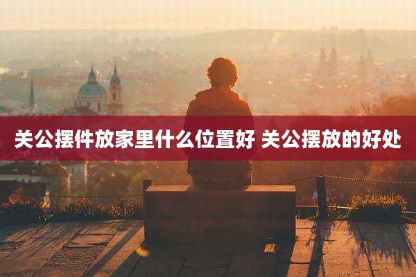 关公摆件放家里什么位置好 关公摆放的好处