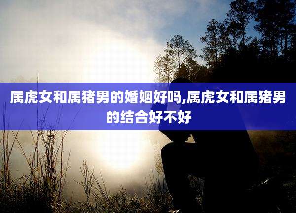 属虎女和属猪男的婚姻好吗,属虎女和属猪男的结合好不好