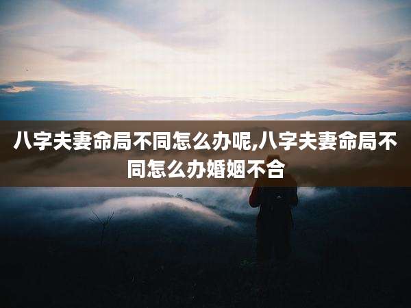八字夫妻命局不同怎么办呢,八字夫妻命局不同怎么办婚姻不合