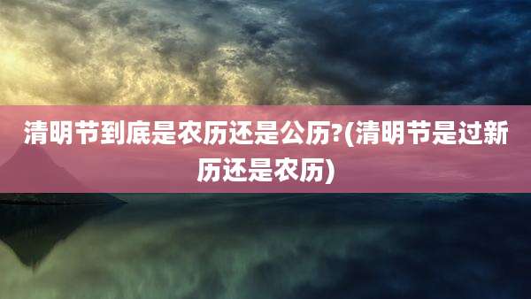 清明节到底是农历还是公历?(清明节是过新历还是农历)
