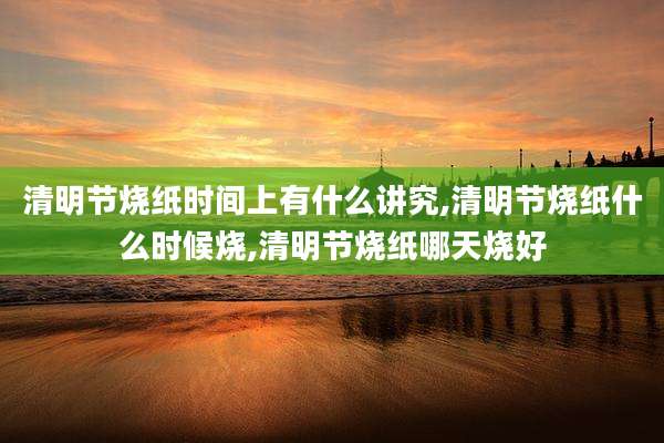 清明节烧纸时间上有什么讲究,清明节烧纸什么时候烧,清明节烧纸哪天烧好