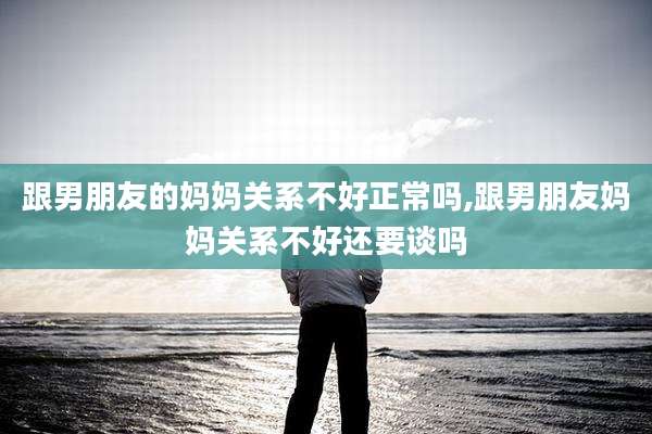跟男朋友的妈妈关系不好正常吗,跟男朋友妈妈关系不好还要谈吗