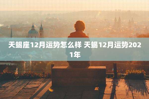 天蝎座12月运势怎么样 天蝎12月运势2021年