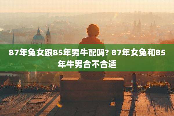 87年兔女跟85年男牛配吗? 87年女兔和85年牛男合不合适
