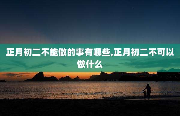 正月初二不能做的事有哪些,正月初二不可以做什么