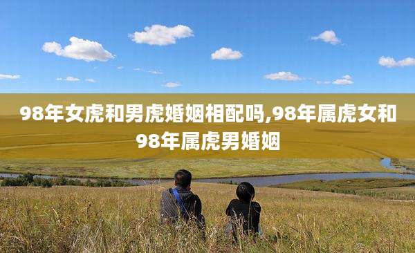 98年女虎和男虎婚姻相配吗,98年属虎女和98年属虎男婚姻