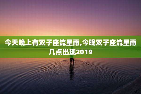 今天晚上有双子座流星雨,今晚双子座流星雨几点出现2019