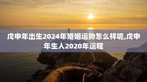 戊申年出生2024年婚姻运势怎么样呢,戊申年生人2020年运程