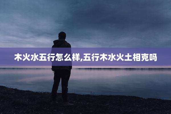 木火水五行怎么样,五行木水火土相克吗