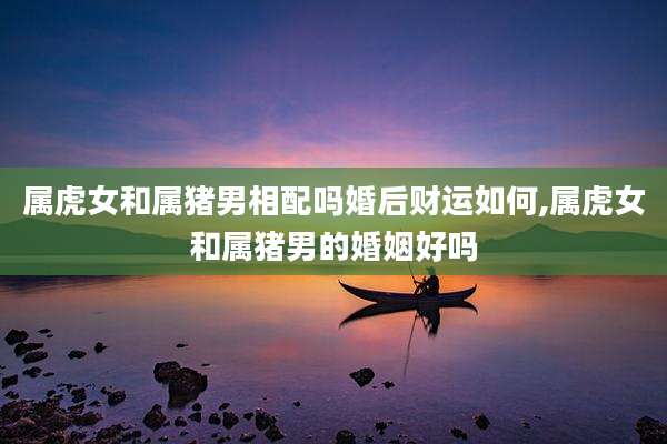 属虎女和属猪男相配吗婚后财运如何,属虎女和属猪男的婚姻好吗