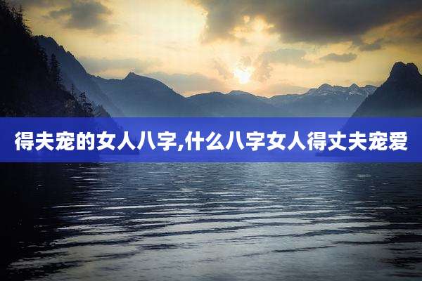 得夫宠的女人八字,什么八字女人得丈夫宠爱
