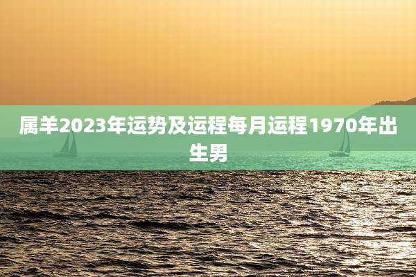 属羊2023年运势及运程每月运程1970年出生男