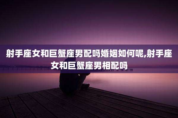 射手座女和巨蟹座男配吗婚姻如何呢,射手座女和巨蟹座男相配吗