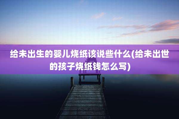 给未出生的婴儿烧纸该说些什么(给未出世的孩子烧纸钱怎么写)