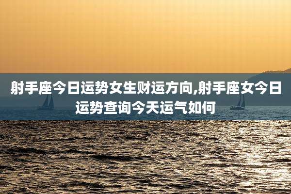 射手座今日运势女生财运方向,射手座女今日运势查询今天运气如何
