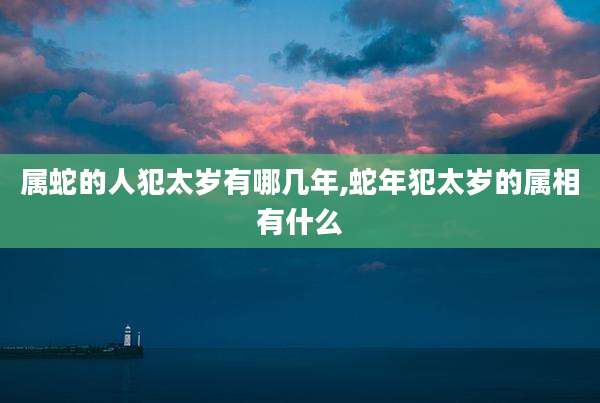 属蛇的人犯太岁有哪几年,蛇年犯太岁的属相有什么