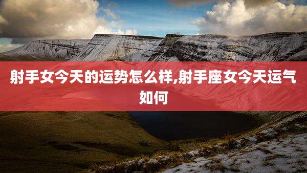 射手女今天的运势怎么样,射手座女今天运气如何