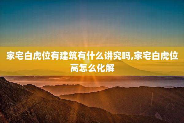 家宅白虎位有建筑有什么讲究吗,家宅白虎位高怎么化解