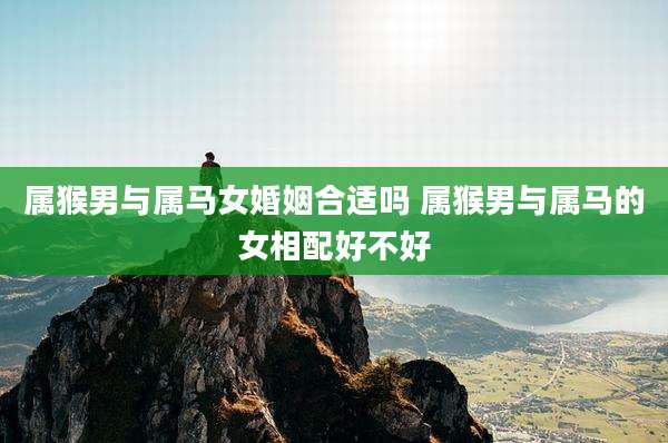 属猴男与属马女婚姻合适吗 属猴男与属马的女相配好不好