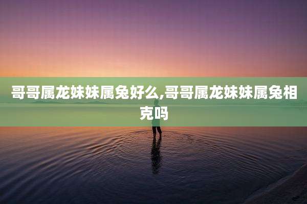 哥哥属龙妹妹属兔好么,哥哥属龙妹妹属兔相克吗