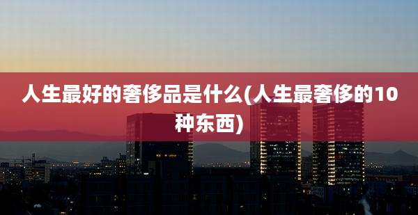 人生最好的奢侈品是什么(人生最奢侈的10种东西)