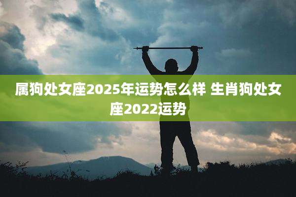 属狗处女座2025年运势怎么样 生肖狗处女座2022运势