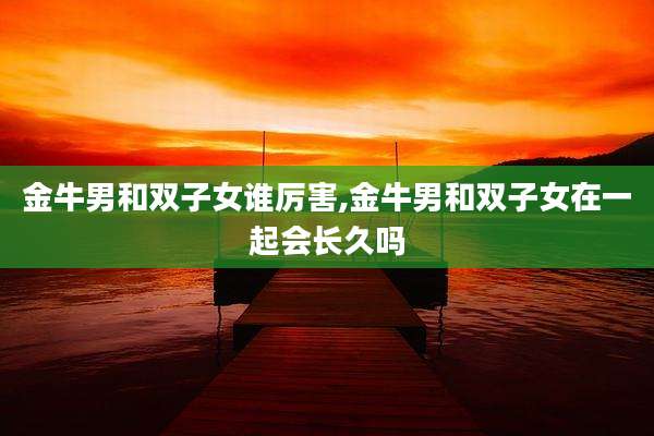 金牛男和双子女谁厉害,金牛男和双子女在一起会长久吗